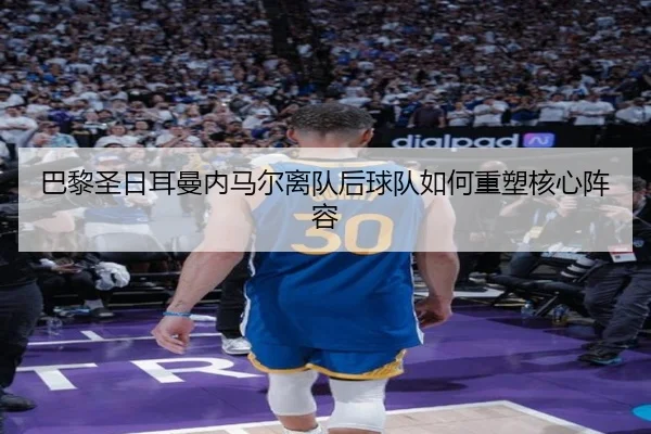 巴黎圣日耳曼内马尔离队后球队如何重塑核心阵容