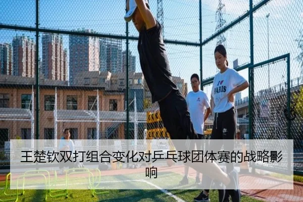 王楚钦双打组合变化对乒乓球团体赛的战略影响